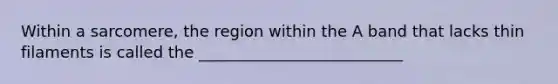Within a sarcomere, the region within the A band that lacks thin filaments is called the __________________________