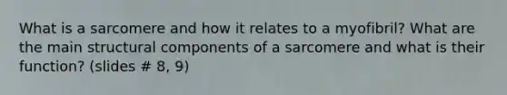 What is a sarcomere and how it relates to a myofibril? What are the main structural components of a sarcomere and what is their function? (slides # 8, 9)