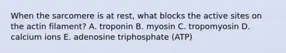 When the sarcomere is at rest, what blocks the active sites on the actin filament? A. troponin B. myosin C. tropomyosin D. calcium ions E. adenosine triphosphate (ATP)