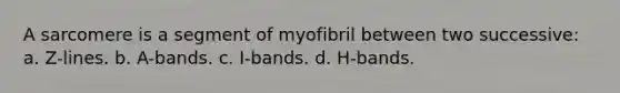 A sarcomere is a segment of myofibril between two successive: a. Z-lines. b. A-bands. c. I-bands. d. H-bands.