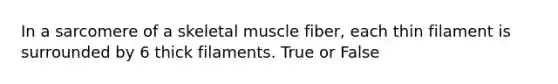 In a sarcomere of a skeletal muscle fiber, each thin filament is surrounded by 6 thick filaments. True or False