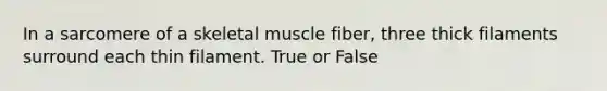 In a sarcomere of a skeletal muscle fiber, three thick filaments surround each thin filament. True or False