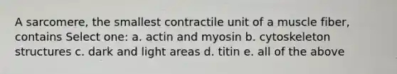 A sarcomere, the smallest contractile unit of a muscle fiber, contains Select one: a. actin and myosin b. cytoskeleton structures c. dark and light areas d. titin e. all of the above