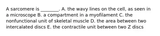 A sarcomere is ________. A. the wavy lines on the cell, as seen in a microscope B. a compartment in a myofilament C. the nonfunctional unit of skeletal muscle D. the area between two intercalated discs E. the contractile unit between two Z discs