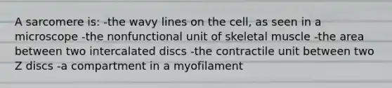 A sarcomere is: -the wavy lines on the cell, as seen in a microscope -the nonfunctional unit of skeletal muscle -the area between two intercalated discs -the contractile unit between two Z discs -a compartment in a myofilament