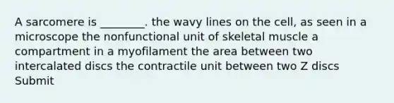 A sarcomere is ________. the wavy lines on the cell, as seen in a microscope the nonfunctional unit of skeletal muscle a compartment in a myofilament the area between two intercalated discs the contractile unit between two Z discs Submit