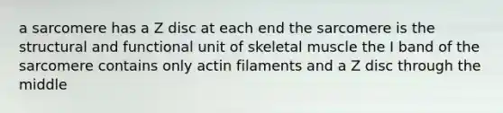 a sarcomere has a Z disc at each end the sarcomere is the structural and functional unit of skeletal muscle the I band of the sarcomere contains only actin filaments and a Z disc through the middle