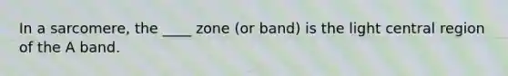 In a sarcomere, the ____ zone (or band) is the light central region of the A band.