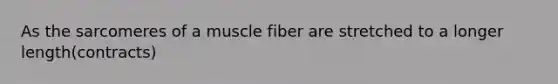 As the sarcomeres of a muscle fiber are stretched to a longer length(contracts)