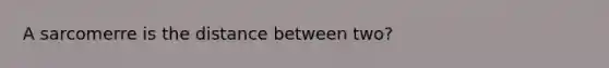 A sarcomerre is the distance between two?