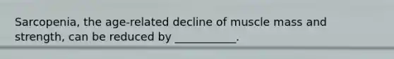 Sarcopenia, the age-related decline of muscle mass and strength, can be reduced by ___________.