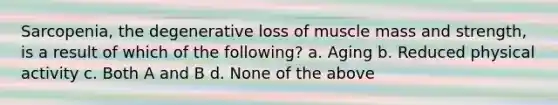 Sarcopenia, the degenerative loss of muscle mass and strength, is a result of which of the following? a. Aging b. Reduced physical activity c. Both A and B d. None of the above