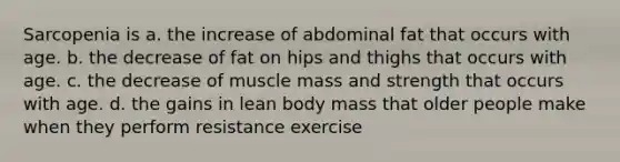 Sarcopenia is a. the increase of abdominal fat that occurs with age. b. the decrease of fat on hips and thighs that occurs with age. c. the decrease of muscle mass and strength that occurs with age. d. the gains in lean body mass that older people make when they perform resistance exercise