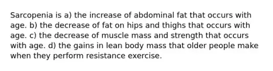 Sarcopenia is a) the increase of abdominal fat that occurs with age. b) the decrease of fat on hips and thighs that occurs with age. c) the decrease of muscle mass and strength that occurs with age. d) the gains in lean body mass that older people make when they perform resistance exercise.