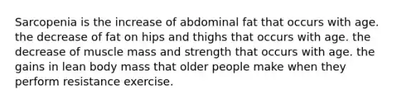 Sarcopenia is the increase of abdominal fat that occurs with age. the decrease of fat on hips and thighs that occurs with age. the decrease of muscle mass and strength that occurs with age. the gains in lean body mass that older people make when they perform resistance exercise.