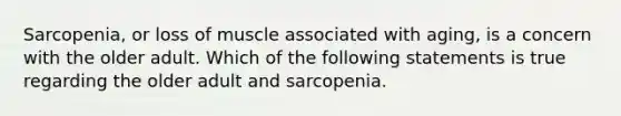 Sarcopenia, or loss of muscle associated with aging, is a concern with the older adult. Which of the following statements is true regarding the older adult and sarcopenia.