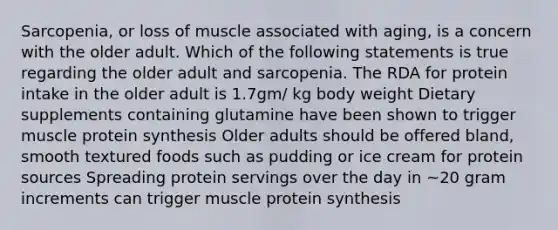 Sarcopenia, or loss of muscle associated with aging, is a concern with the older adult. Which of the following statements is true regarding the older adult and sarcopenia. The RDA for protein intake in the older adult is 1.7gm/ kg body weight Dietary supplements containing glutamine have been shown to trigger muscle protein synthesis Older adults should be offered bland, smooth textured foods such as pudding or ice cream for protein sources Spreading protein servings over the day in ~20 gram increments can trigger muscle protein synthesis