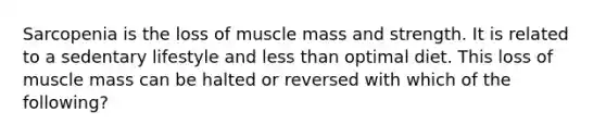 Sarcopenia is the loss of muscle mass and strength. It is related to a sedentary lifestyle and less than optimal diet. This loss of muscle mass can be halted or reversed with which of the following?