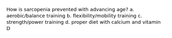 How is sarcopenia prevented with advancing age? a. aerobic/balance training b. flexibility/mobility training c. strength/power training d. proper diet with calcium and vitamin D