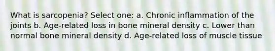 What is sarcopenia? Select one: a. Chronic inflammation of the joints b. Age-related loss in bone mineral density c. Lower than normal bone mineral density d. Age-related loss of muscle tissue