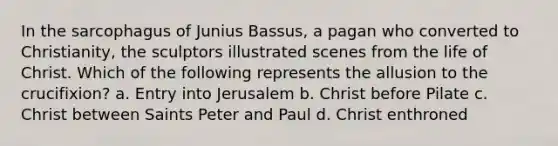 In the sarcophagus of Junius Bassus, a pagan who converted to Christianity, the sculptors illustrated scenes from the life of Christ. Which of the following represents the allusion to the crucifixion? a. Entry into Jerusalem b. Christ before Pilate c. Christ between Saints Peter and Paul d. Christ enthroned