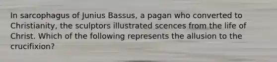 In sarcophagus of Junius Bassus, a pagan who converted to Christianity, the sculptors illustrated scences from the life of Christ. Which of the following represents the allusion to the crucifixion?