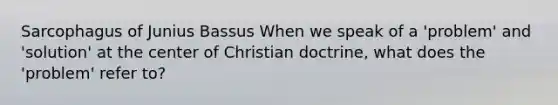 Sarcophagus of Junius Bassus When we speak of a 'problem' and 'solution' at the center of Christian doctrine, what does the 'problem' refer to?