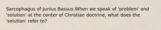 Sarcophagus of Junius Bassus When we speak of 'problem' and 'solution' at the center of Christian doctrine, what does the 'solution' refer to?