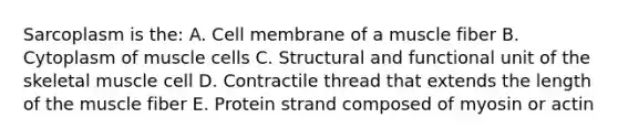 Sarcoplasm is the: A. Cell membrane of a muscle fiber B. Cytoplasm of muscle cells C. Structural and functional unit of the skeletal muscle cell D. Contractile thread that extends the length of the muscle fiber E. Protein strand composed of myosin or actin