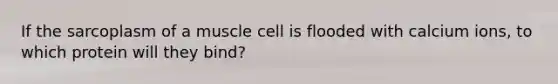 If the sarcoplasm of a muscle cell is flooded with calcium ions, to which protein will they bind?