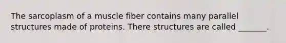 The sarcoplasm of a muscle fiber contains many parallel structures made of proteins. There structures are called _______.