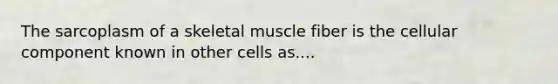 The sarcoplasm of a skeletal muscle fiber is the cellular component known in other cells as....