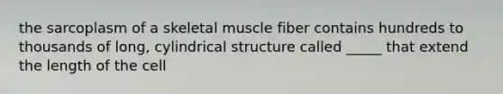 the sarcoplasm of a skeletal muscle fiber contains hundreds to thousands of long, cylindrical structure called _____ that extend the length of the cell