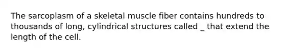 The sarcoplasm of a skeletal muscle fiber contains hundreds to thousands of long, cylindrical structures called _ that extend the length of the cell.