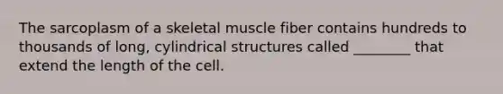 The sarcoplasm of a skeletal muscle fiber contains hundreds to thousands of long, cylindrical structures called ________ that extend the length of the cell.