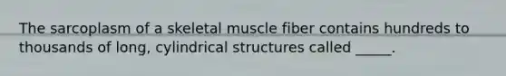 The sarcoplasm of a skeletal muscle fiber contains hundreds to thousands of long, cylindrical structures called _____.