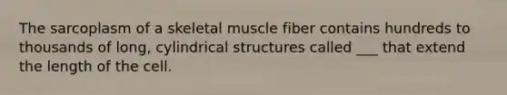 The sarcoplasm of a skeletal muscle fiber contains hundreds to thousands of long, cylindrical structures called ___ that extend the length of the cell.