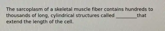 The sarcoplasm of a skeletal muscle fiber contains hundreds to thousands of long, cylindrical structures called _________that extend the length of the cell.