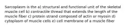 Sarcoplasm is the a) structural and functional unit of the skeletal muscle cell b) contractile thread that extends the length of the muscle fiber c) protein strand composed of actin or myosin d) cytoplasm of muscle cells e) cell membrane of a muscle fiber