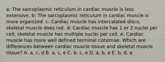 a: The sarcoplasmic reticulum in cardiac muscle is less extensive. b: The sarcoplasmic reticulum in cardiac muscle is more organized. c: Cardiac muscle has intercalated discs; skeletal muscle does not. d: Cardiac muscle has 1 or 2 nuclei per cell; skeletal muscle has multiple nuclei per cell. e: Cardiac muscle has more well defined terminal cisternae. Which are differences between cardiac muscle tissue and skeletal muscle tissue? A. a, c, d B. a, c, e C. b, c, e D. a, b, e E. b, d, e