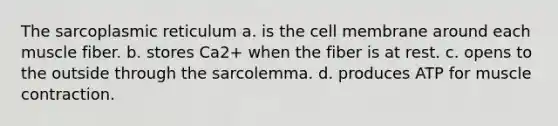 The sarcoplasmic reticulum a. is the cell membrane around each muscle fiber. b. stores Ca2+ when the fiber is at rest. c. opens to the outside through the sarcolemma. d. produces ATP for muscle contraction.