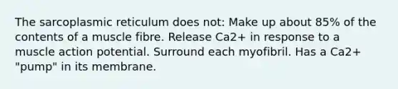 The sarcoplasmic reticulum does not: Make up about 85% of the contents of a muscle fibre. Release Ca2+ in response to a muscle action potential. Surround each myofibril. Has a Ca2+ "pump" in its membrane.