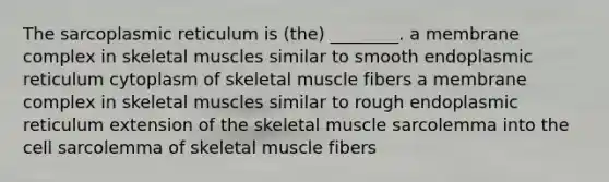 The sarcoplasmic reticulum is (the) ________. a membrane complex in skeletal muscles similar to smooth endoplasmic reticulum cytoplasm of skeletal muscle fibers a membrane complex in skeletal muscles similar to rough endoplasmic reticulum extension of the skeletal muscle sarcolemma into the cell sarcolemma of skeletal muscle fibers