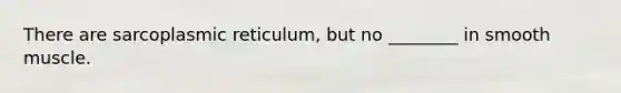 There are sarcoplasmic reticulum, but no ________ in smooth muscle.