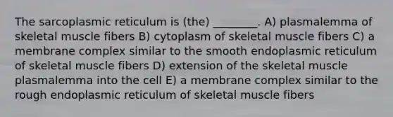 The sarcoplasmic reticulum is (the) ________. A) plasmalemma of skeletal muscle fibers B) cytoplasm of skeletal muscle fibers C) a membrane complex similar to the smooth endoplasmic reticulum of skeletal muscle fibers D) extension of the skeletal muscle plasmalemma into the cell E) a membrane complex similar to the rough endoplasmic reticulum of skeletal muscle fibers