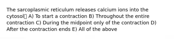 The sarcoplasmic reticulum releases calcium ions into the cytosol A) To start a contraction B) Throughout the entire contraction C) During the midpoint only of the contraction D) After the contraction ends E) All of the above