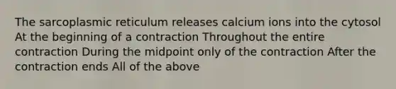 The sarcoplasmic reticulum releases calcium ions into the cytosol At the beginning of a contraction Throughout the entire contraction During the midpoint only of the contraction After the contraction ends All of the above