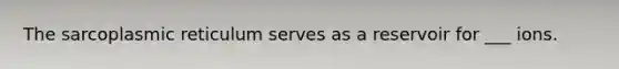The sarcoplasmic reticulum serves as a reservoir for ___ ions.