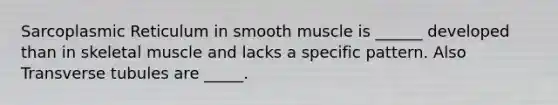 Sarcoplasmic Reticulum in smooth muscle is ______ developed than in skeletal muscle and lacks a specific pattern. Also Transverse tubules are _____.