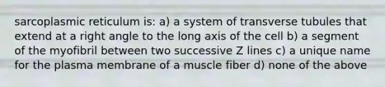 sarcoplasmic reticulum is: a) a system of transverse tubules that extend at a right angle to the long axis of the cell b) a segment of the myofibril between two successive Z lines c) a unique name for the plasma membrane of a muscle fiber d) none of the above